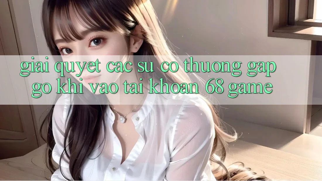 Giải Quyết Các Sự Cố Thường Gặp gỡ Khi Vào tài khoản 68 Game