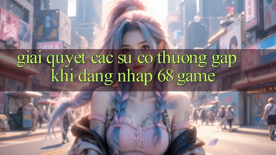 Giải Quyết Các Sự Cố Thường Gặp Khi Đăng Nhập 68 Game