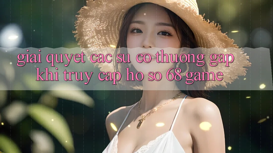 Giải Quyết Các Sự Cố Thường Gặp Khi Truy cập hồ sơ 68 Game