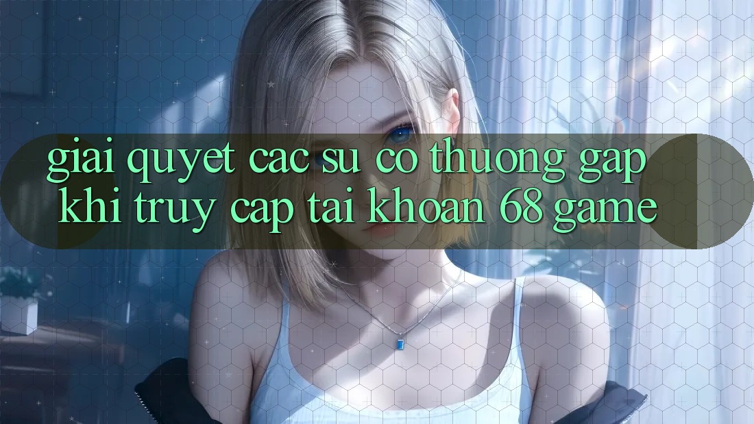 Giải Quyết Các Sự Cố Thường Gặp Khi Truy cập tài khoản 68 Game
