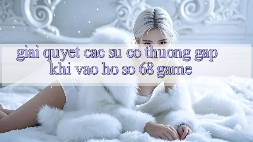Giải Quyết Các Sự Cố Thường Gặp Khi Vào hồ sơ 68 Game Giải Quyết Các Sự Cố Thường Gặp Khi Vào hồ sơ 68 Game