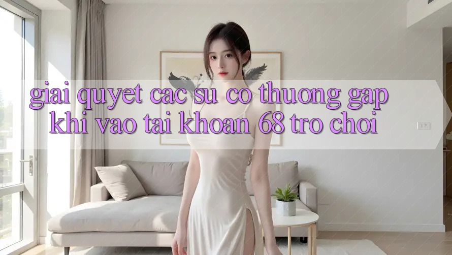 Giải Quyết Các Sự Cố Thường Gặp Khi Vào tài khoản 68 Trò chơi Giải Quyết Các Sự Cố Thường Gặp Khi Vào tài khoản 68 Trò chơi