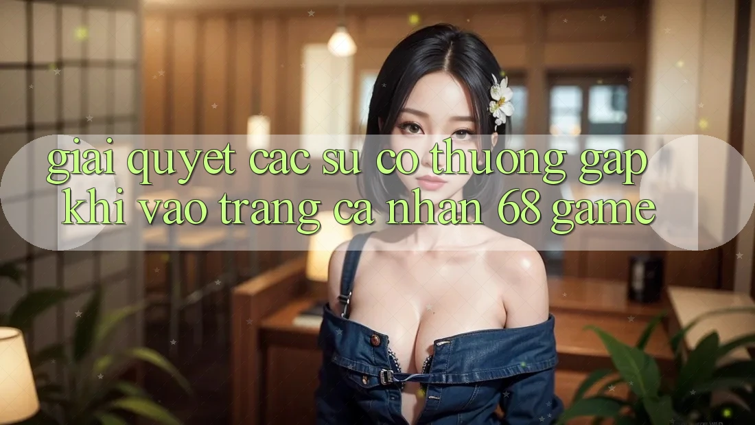 Giải Quyết Các Sự Cố Thường Gặp Khi Vào trang cá nhân 68 Game