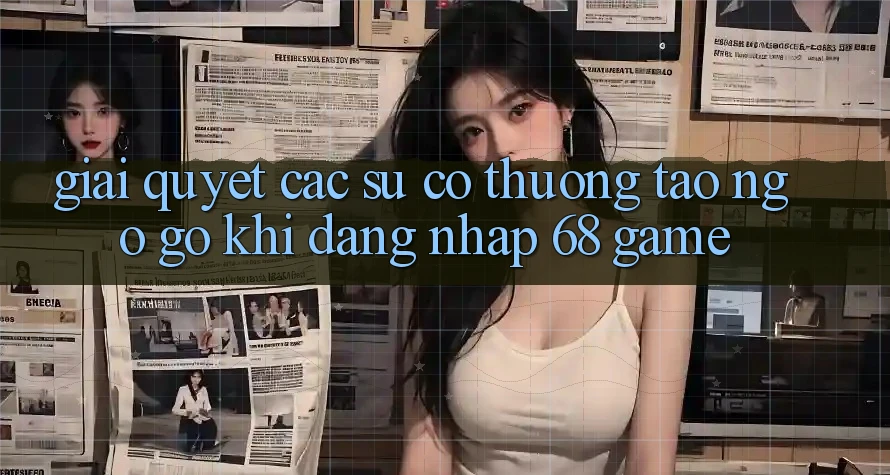 Giải Quyết Các Sự Cố Thường Tao ngộ gỡ Khi Đăng Nhập 68 Game