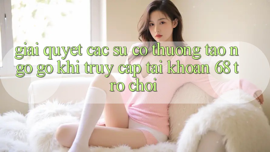 Giải Quyết Các Sự Cố Thường Tao ngộ gỡ Khi Truy cập tài khoản 68 Trò chơi Giải Quyết Các Sự Cố Thường Tao ngộ gỡ Khi Truy cập tài khoản 68 Trò chơi
