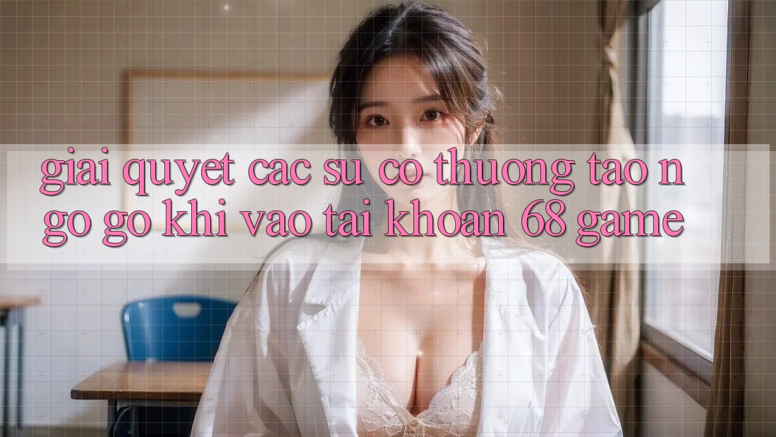 Giải Quyết Các Sự Cố Thường Tao ngộ gỡ Khi Vào tài khoản 68 Game