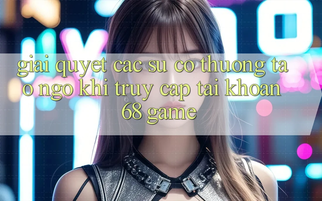 Giải Quyết Các Sự Cố Thường Tao ngộ Khi Truy cập tài khoản 68 Game Giải Quyết Các Sự Cố Thường Tao ngộ Khi Truy cập tài khoản 68 Game