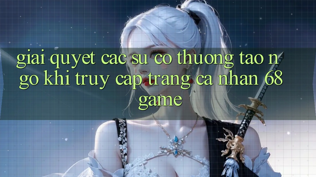 Giải Quyết Các Sự Cố Thường Tao ngộ Khi Truy cập trang cá nhân 68 Game Giải Quyết Các Sự Cố Thường Tao ngộ Khi Truy cập trang cá nhân 68 Game
