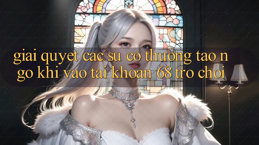 Giải Quyết Các Sự Cố Thường Tao ngộ Khi Vào tài khoản 68 Trò chơi