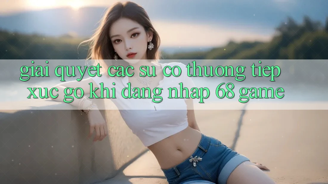 Giải Quyết Các Sự Cố Thường Tiếp xúc gỡ Khi Đăng Nhập 68 Game