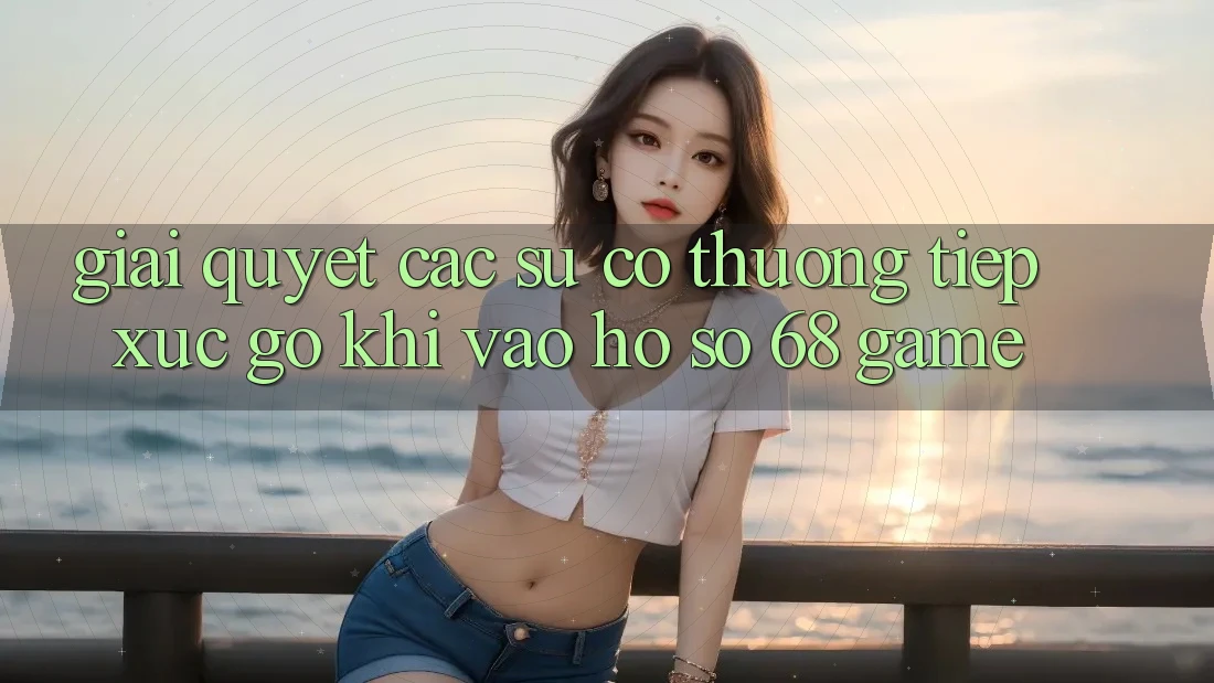 Giải Quyết Các Sự Cố Thường Tiếp xúc gỡ Khi Vào hồ sơ 68 Game Giải Quyết Các Sự Cố Thường Tiếp xúc gỡ Khi Vào hồ sơ 68 Game