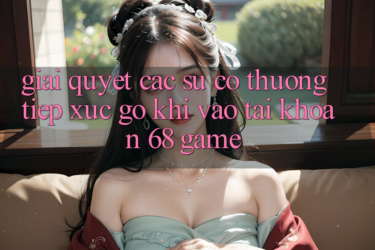 Giải Quyết Các Sự Cố Thường Tiếp xúc gỡ Khi Vào tài khoản 68 Game