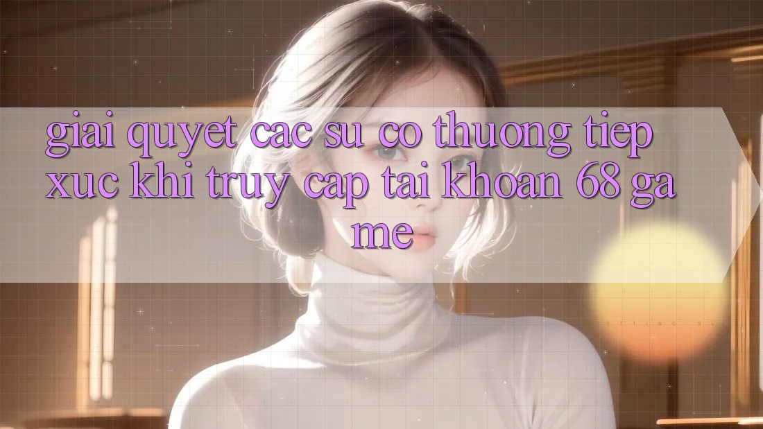 Giải Quyết Các Sự Cố Thường Tiếp xúc Khi Truy cập tài khoản 68 Game Giải Quyết Các Sự Cố Thường Tiếp xúc Khi Truy cập tài khoản 68 Game