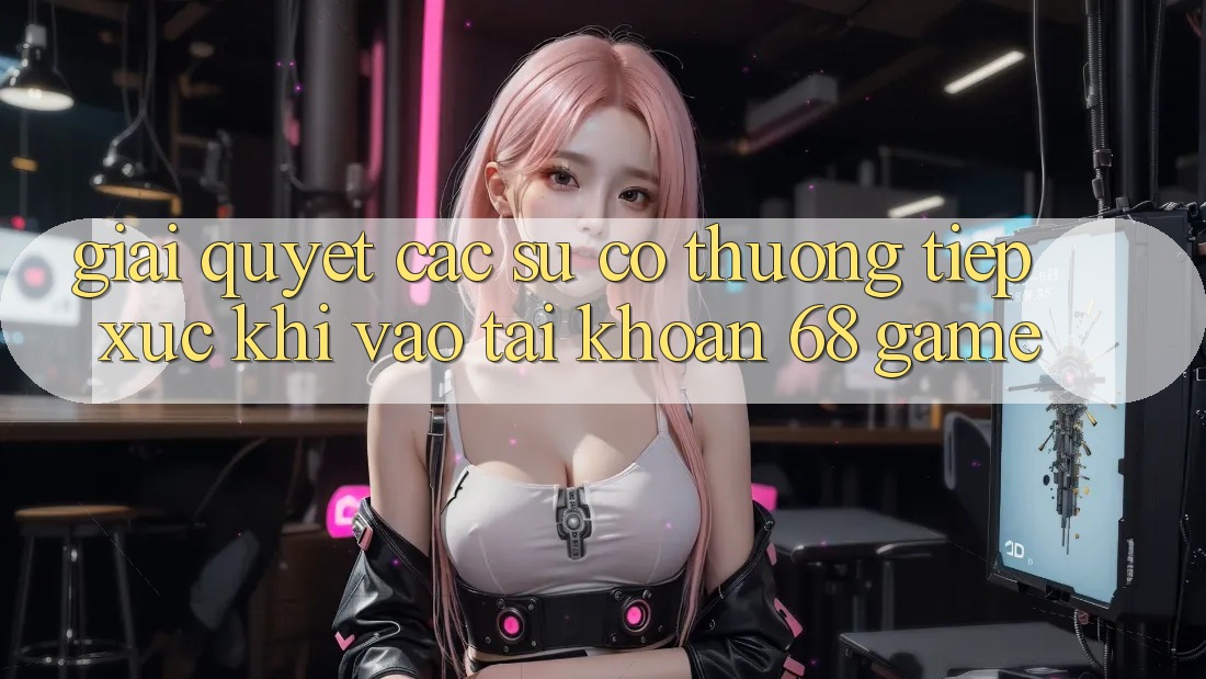 Giải Quyết Các Sự Cố Thường Tiếp xúc Khi Vào tài khoản 68 Game Giải Quyết Các Sự Cố Thường Tiếp xúc Khi Vào tài khoản 68 Game
