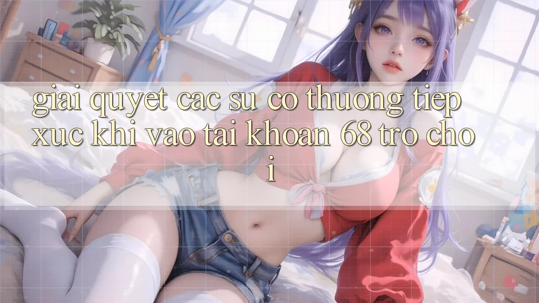 Giải Quyết Các Sự Cố Thường Tiếp xúc Khi Vào tài khoản 68 Trò chơi