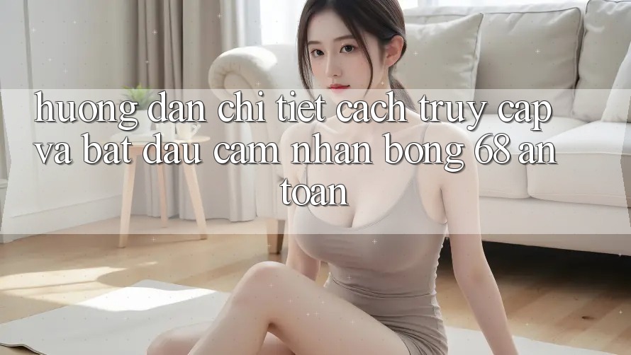 Hướng Dẫn Chi Tiết Cách Truy Cập Và Bắt Đầu Cảm nhận bong 68 An Toàn