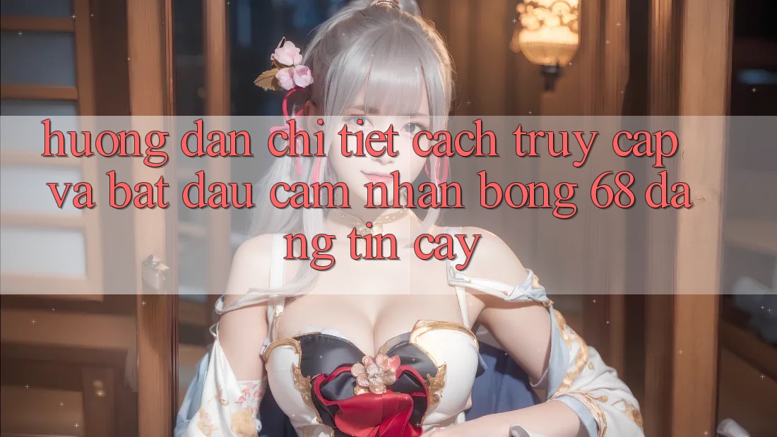 Hướng Dẫn Chi Tiết Cách Truy Cập Và Bắt Đầu Cảm nhận bong 68 Đáng tin cậy