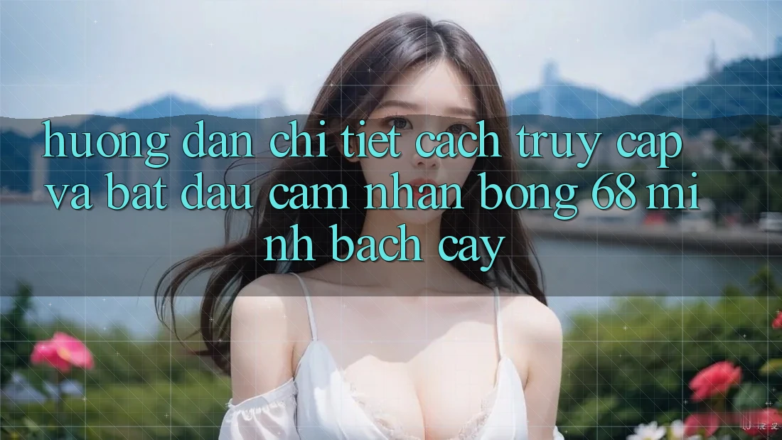Hướng Dẫn Chi Tiết Cách Truy Cập Và Bắt Đầu Cảm nhận bong 68 Minh bạch cậy