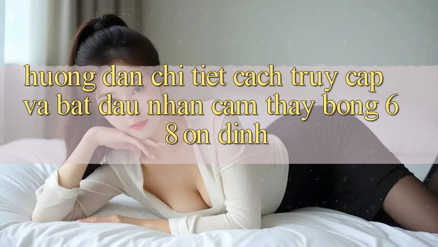 Hướng Dẫn Chi Tiết Cách Truy Cập Và Bắt Đầu Nhận cảm thấy bong 68 Ổn định