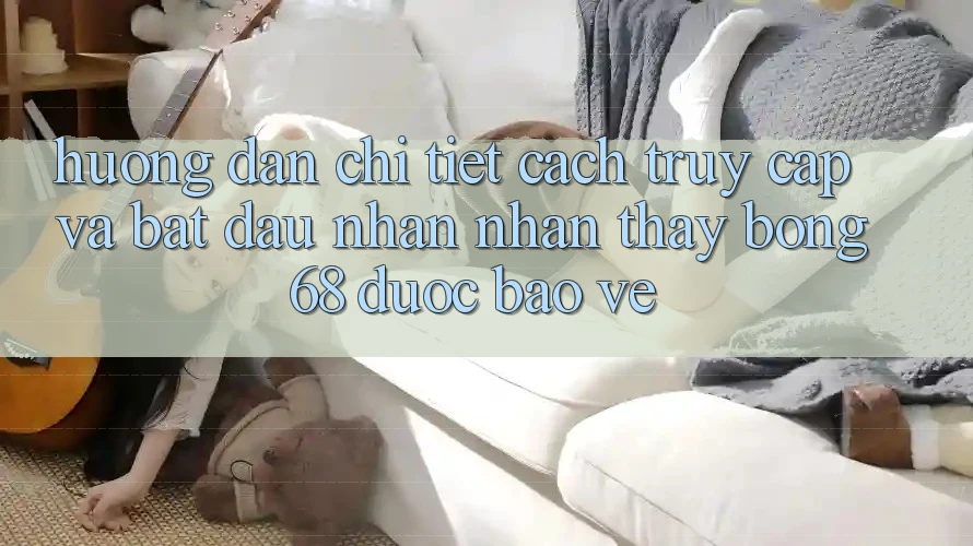 Hướng Dẫn Chi Tiết Cách Truy Cập Và Bắt Đầu Nhận nhận thấy bong 68 Được bảo vệ