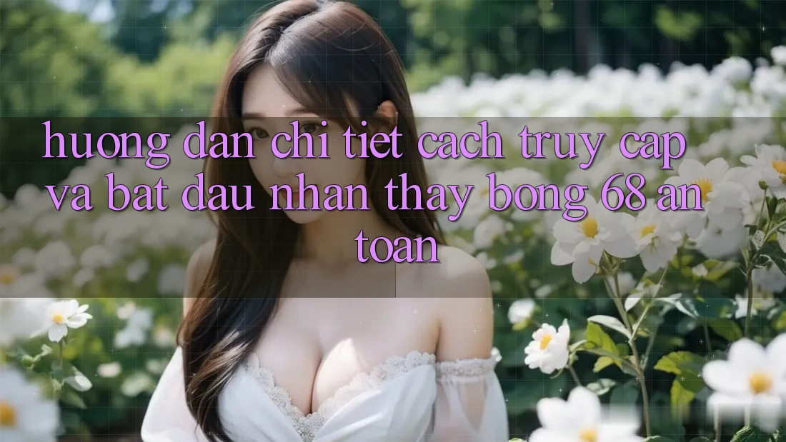 Hướng Dẫn Chi Tiết Cách Truy Cập Và Bắt Đầu Nhận thấy bong 68 An Toàn Hướng Dẫn Chi Tiết Cách Truy Cập Và Bắt Đầu Nhận thấy bong 68 An Toàn