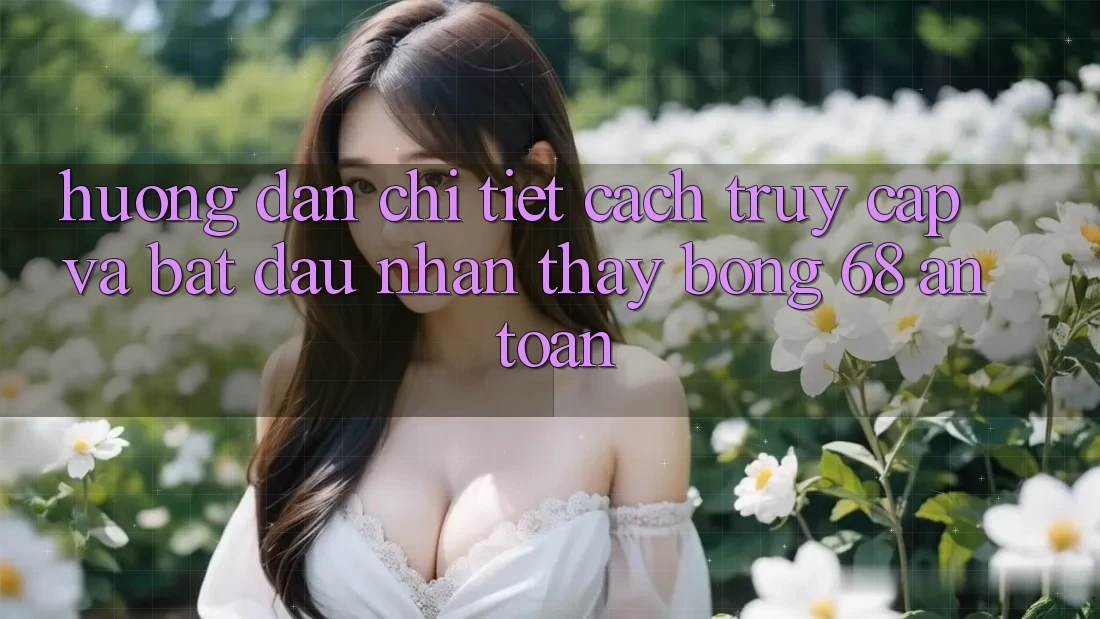 Hướng Dẫn Chi Tiết Cách Truy Cập Và Bắt Đầu Nhận thấy bong 68 An Toàn