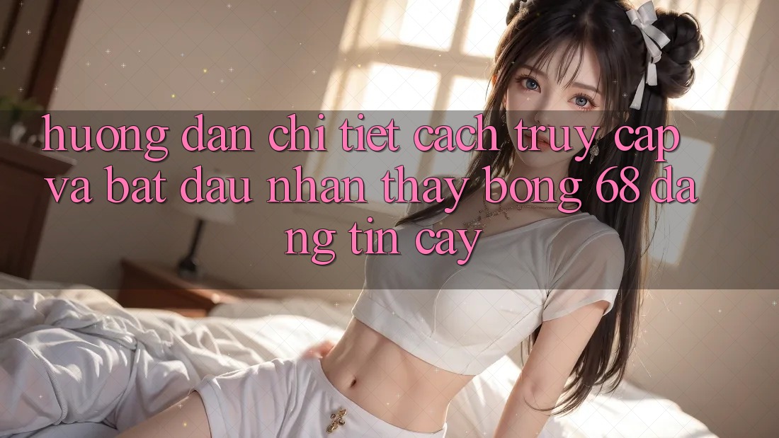 Hướng Dẫn Chi Tiết Cách Truy Cập Và Bắt Đầu Nhận thấy bong 68 Đáng tin cậy