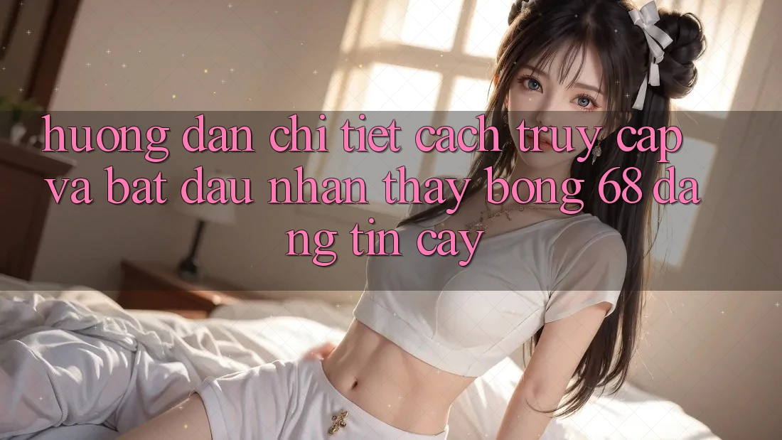 Hướng Dẫn Chi Tiết Cách Truy Cập Và Bắt Đầu Nhận thấy bong 68 Đáng tin cậy