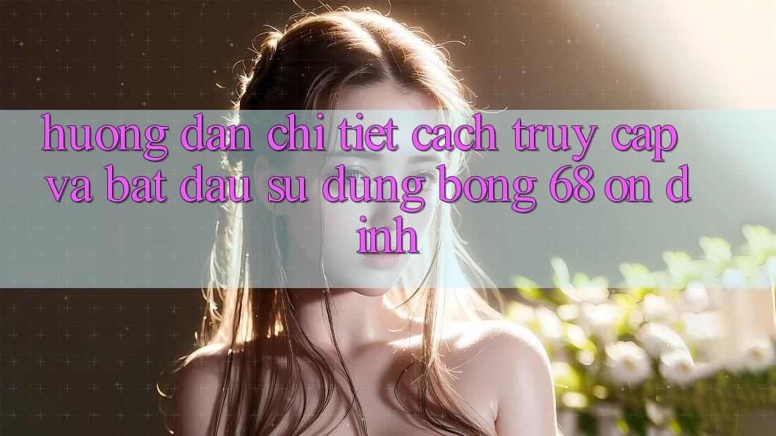 Hướng Dẫn Chi Tiết Cách Truy Cập Và Bắt Đầu Sử dụng bong 68 Ổn định