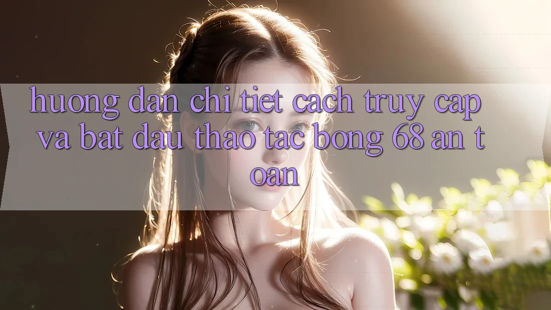 Hướng dẫn Chi Tiết Cách Truy Cập Và Bắt Đầu Thao tác bong 68 An Toàn