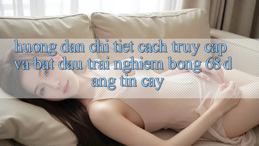 Hướng Dẫn Chi Tiết Cách Truy Cập Và Bắt Đầu Trải Nghiệm bong 68 Đáng tin cậy Hướng Dẫn Chi Tiết Cách Truy Cập Và Bắt Đầu Trải Nghiệm bong 68 Đáng tin cậy
