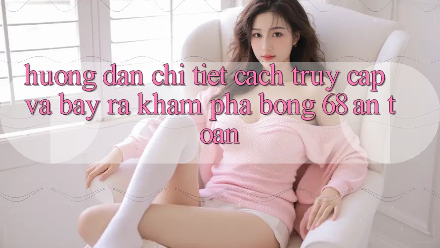 Hướng dẫn Chi Tiết Cách Truy Cập Và Bày ra Khám phá bong 68 An Toàn Hướng dẫn Chi Tiết Cách Truy Cập Và Bày ra Khám phá bong 68 An Toàn