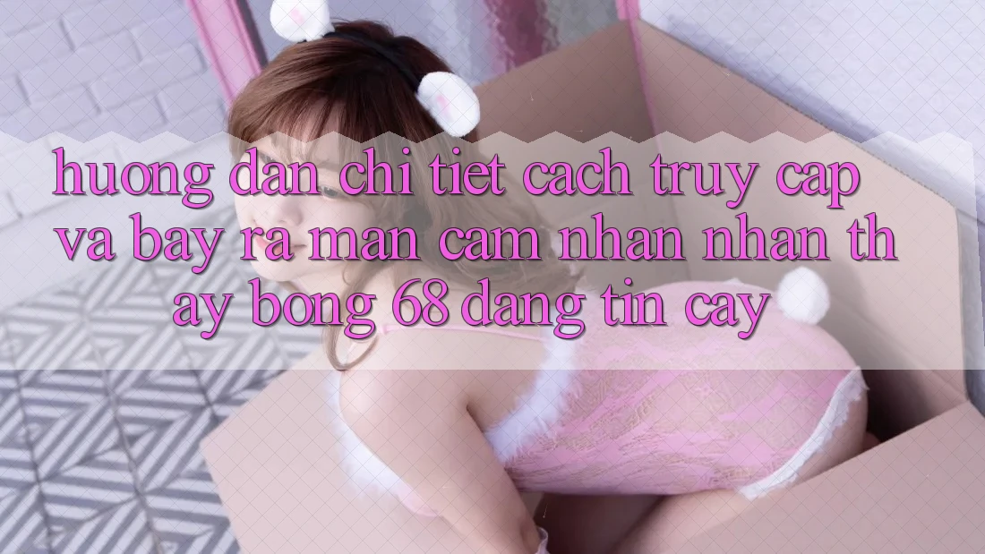 Hướng Dẫn Chi Tiết Cách Truy Cập Và Bày ra màn Cảm nhận nhận thấy bong 68 Đáng tin cậy