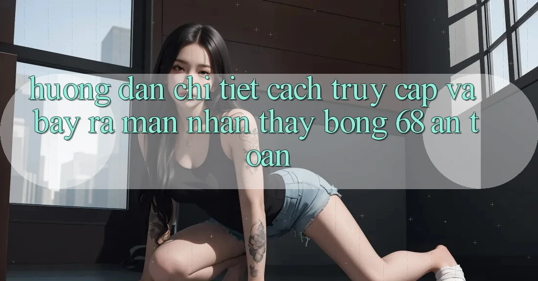 Hướng Dẫn Chi Tiết Cách Truy Cập Và Bày ra màn Nhận thấy bong 68 An Toàn