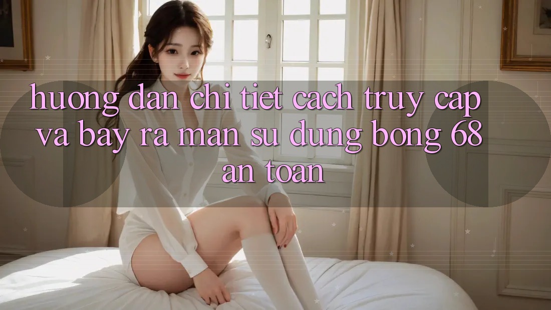 Hướng Dẫn Chi Tiết Cách Truy Cập Và Bày ra màn Sử dụng bong 68 An Toàn Hướng Dẫn Chi Tiết Cách Truy Cập Và Bày ra màn Sử dụng bong 68 An Toàn