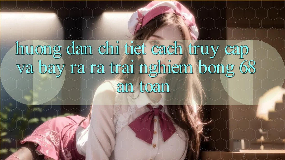 Hướng Dẫn Chi Tiết Cách Truy Cập Và Bày ra ra Trải Nghiệm bong 68 An Toàn