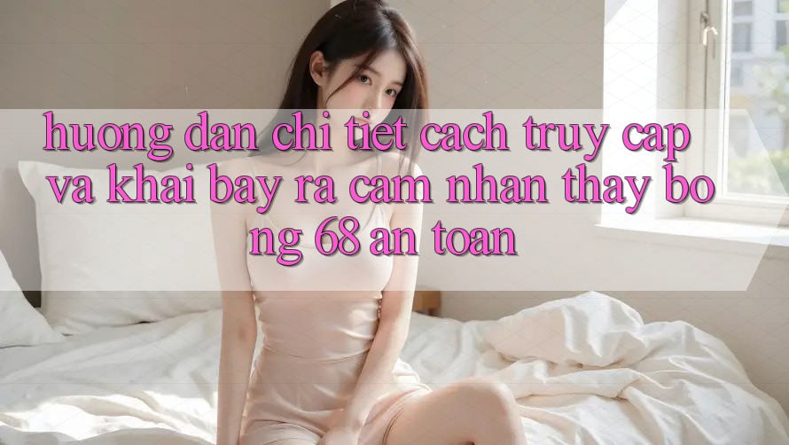 Hướng Dẫn Chi Tiết Cách Truy Cập Và Khai bày ra Cảm nhận thấy bong 68 An Toàn