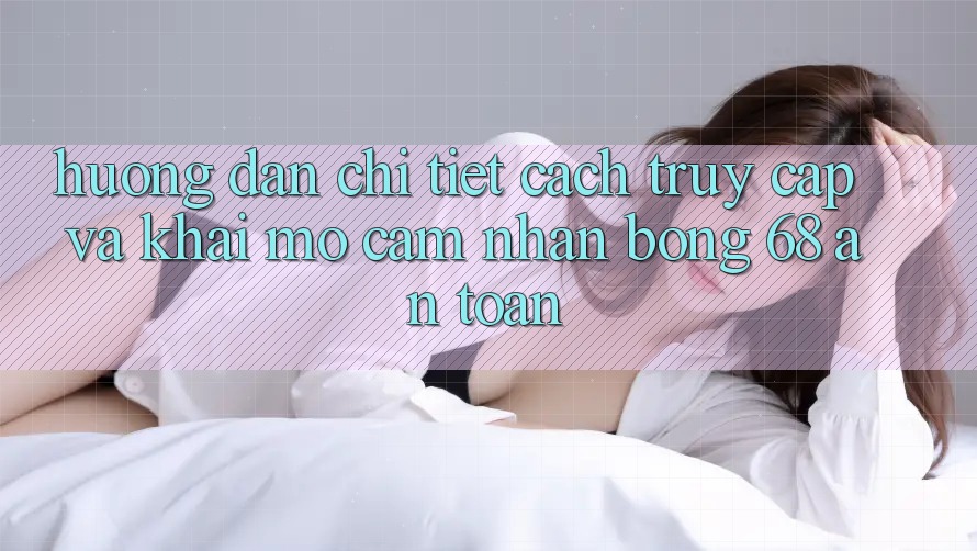 Hướng Dẫn Chi Tiết Cách Truy Cập Và Khai mở Cảm nhận bong 68 An Toàn