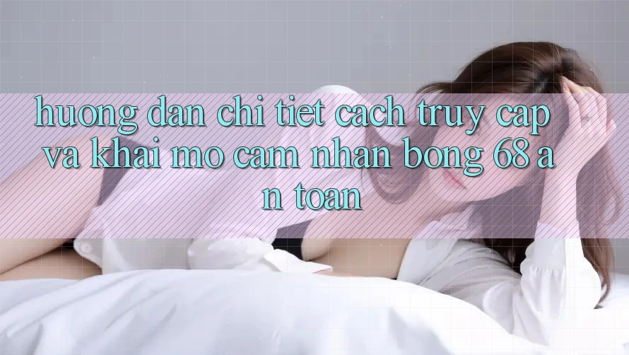 Hướng Dẫn Chi Tiết Cách Truy Cập Và Khai mở Cảm nhận bong 68 An Toàn