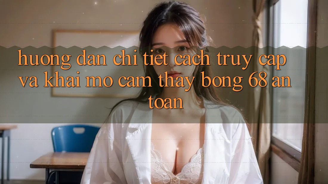 Hướng Dẫn Chi Tiết Cách Truy Cập Và Khai mở Cảm thấy bong 68 An Toàn