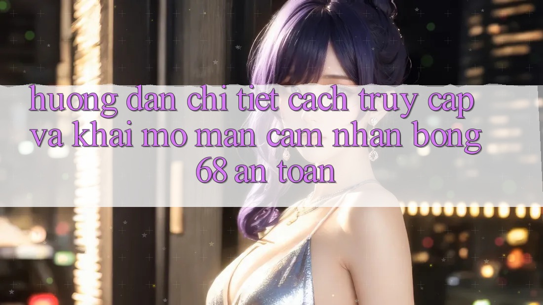 Hướng Dẫn Chi Tiết Cách Truy Cập Và Khai mở màn Cảm nhận bong 68 An Toàn