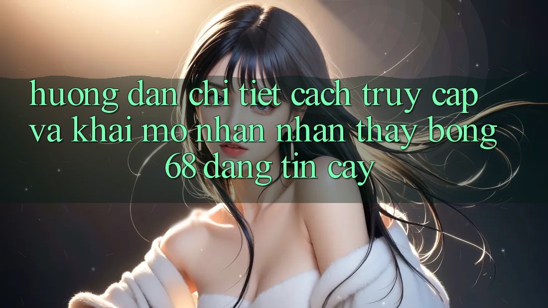 Hướng Dẫn Chi Tiết Cách Truy Cập Và Khai mở Nhận nhận thấy bong 68 Đáng tin cậy