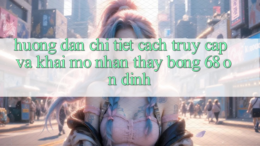 Hướng Dẫn Chi Tiết Cách Truy Cập Và Khai mở Nhận thấy bong 68 Ổn định