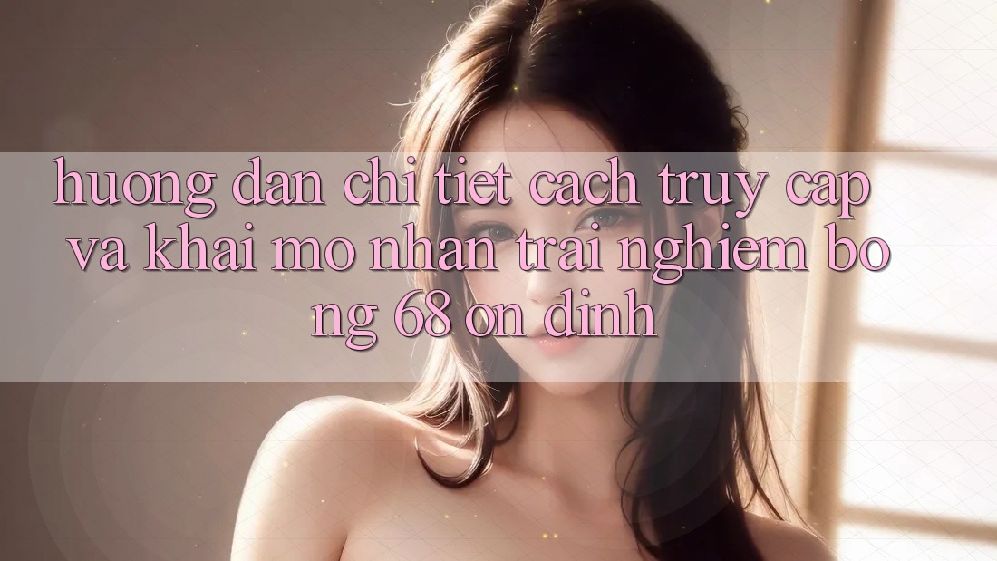 Hướng Dẫn Chi Tiết Cách Truy Cập Và Khai mở Nhận trải nghiệm bong 68 Ổn định