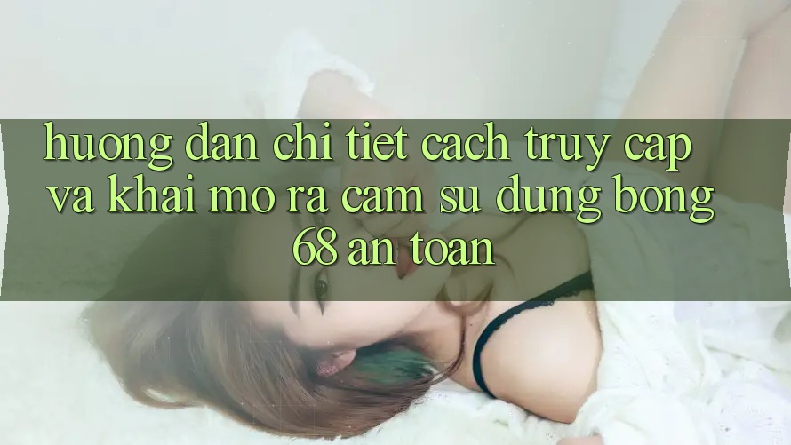 Hướng Dẫn Chi Tiết Cách Truy Cập Và Khai mở ra Cảm sử dụng bong 68 An Toàn