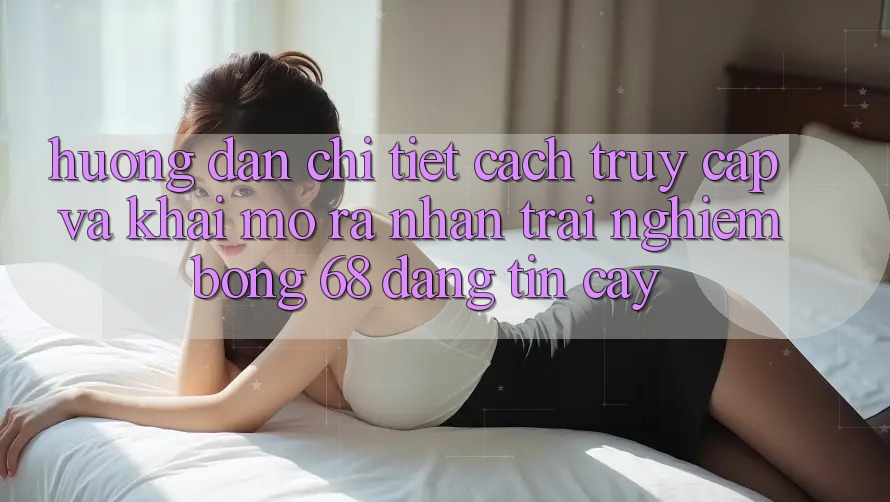 Hướng Dẫn Chi Tiết Cách Truy Cập Và Khai mở ra Nhận trải nghiệm bong 68 Đáng tin cậy Hướng Dẫn Chi Tiết Cách Truy Cập Và Khai mở ra Nhận trải nghiệm bong 68 Đáng tin cậy