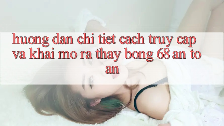 Hướng Dẫn Chi Tiết Cách Truy Cập Và Khai mở ra Thấy bong 68 An Toàn