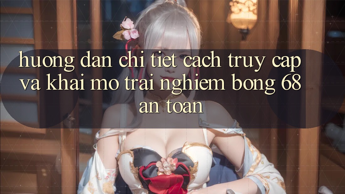 Hướng Dẫn Chi Tiết Cách Truy Cập Và Khai mở Trải Nghiệm bong 68 An Toàn