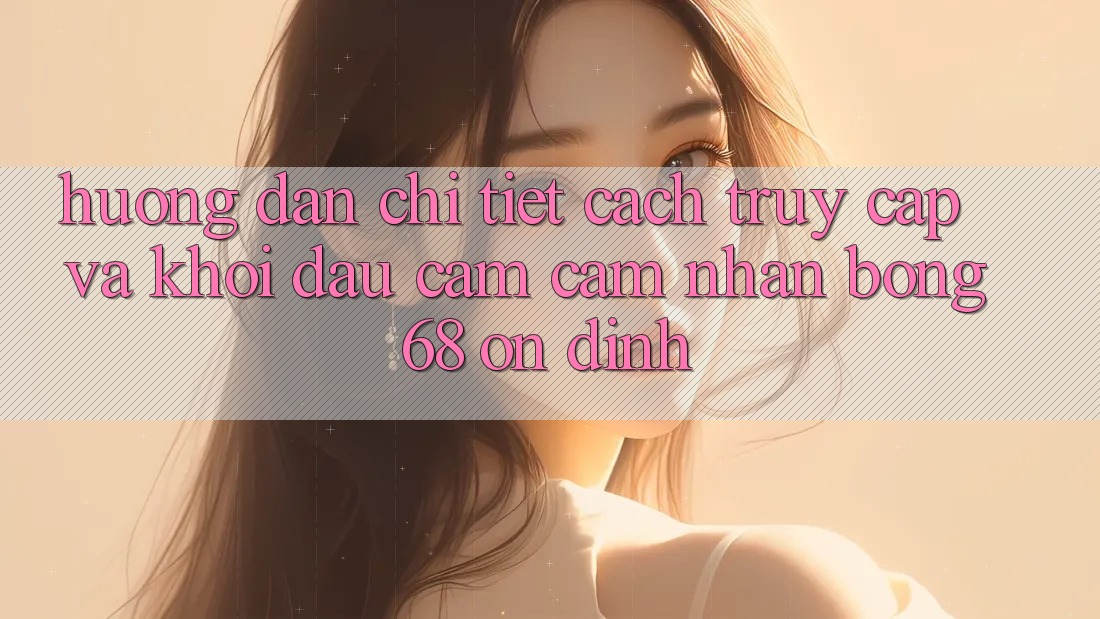 Hướng Dẫn Chi Tiết Cách Truy Cập Và Khởi đầu Cảm cảm nhận bong 68 Ổn định