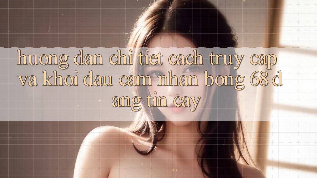 Hướng Dẫn Chi Tiết Cách Truy Cập Và Khởi đầu Cảm nhận bong 68 Đáng tin cậy